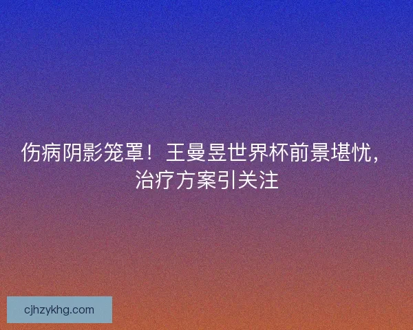 伤病阴影笼罩！王曼昱世界杯前景堪忧，治疗方案引关注