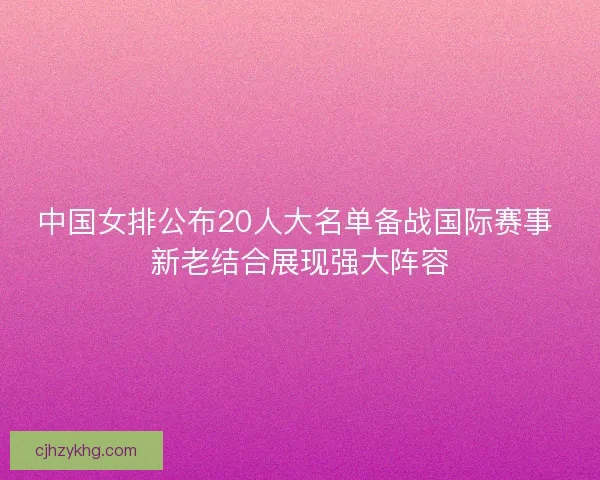 中国女排公布20人大名单备战国际赛事 新老结合展现强大阵容