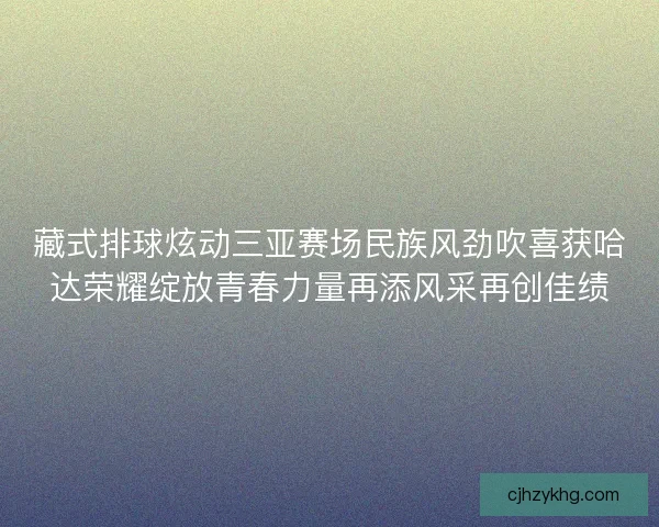 藏式排球炫动三亚赛场民族风劲吹喜获哈达荣耀绽放青春力量再添风采再创佳绩