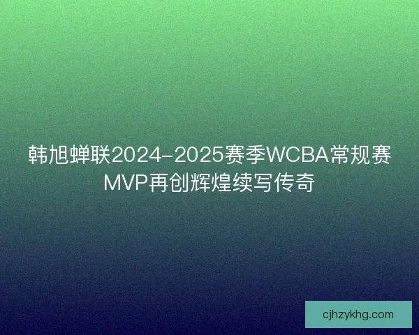 韩旭蝉联2024-2025赛季WCBA常规赛MVP再创辉煌续写传奇