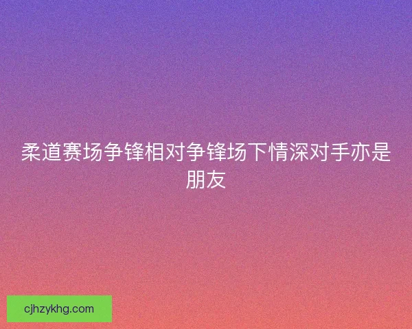 柔道赛场争锋相对争锋场下情深对手亦是朋友 柔道赛场争锋相对争锋场下情深对手亦是朋友