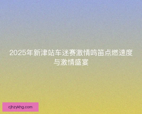 2025年新津站车迷赛激情鸣笛点燃速度与激情盛宴 2025年新津站车迷赛激情鸣笛点燃速度与激情盛宴