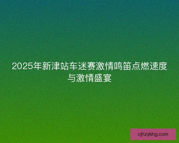 2025年新津站车迷赛激情鸣笛点燃速度与激情盛宴