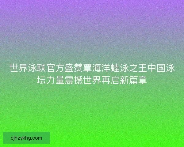 世界泳联官方盛赞覃海洋蛙泳之王中国泳坛力量震撼世界再启新篇章