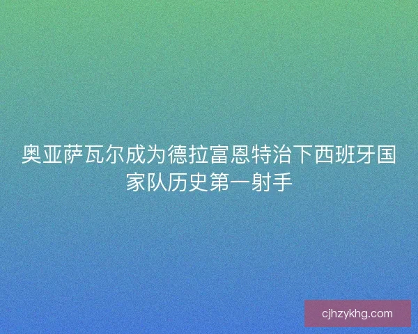 奥亚萨瓦尔成为德拉富恩特治下西班牙国家队历史第一射手