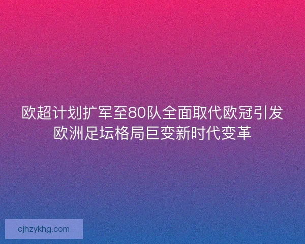 欧超计划扩军至80队全面取代欧冠引发欧洲足坛格局巨变新时代变革