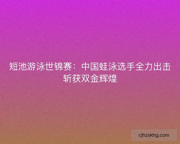 短池游泳世锦赛：中国蛙泳选手全力出击斩获双金辉煌